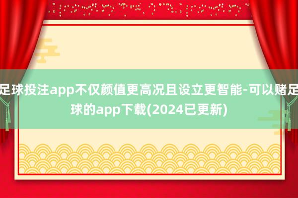 足球投注app不仅颜值更高况且设立更智能-可以赌足球的app下载(2024已更新)