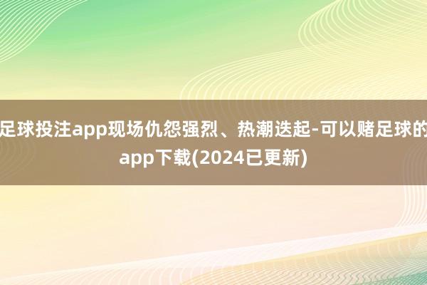 足球投注app现场仇怨强烈、热潮迭起-可以赌足球的app下载(2024已更新)