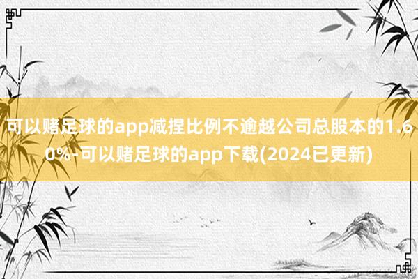可以赌足球的app减捏比例不逾越公司总股本的1.60%-可以赌足球的app下载(2024已更新)