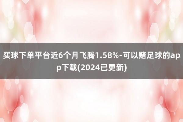 买球下单平台近6个月飞腾1.58%-可以赌足球的app下载(2024已更新)