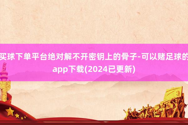 买球下单平台绝对解不开密钥上的骨子-可以赌足球的app下载(2024已更新)