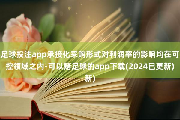 足球投注app承接化采购形式对利润率的影响均在可控领域之内-可以赌足球的app下载(2024已更新)