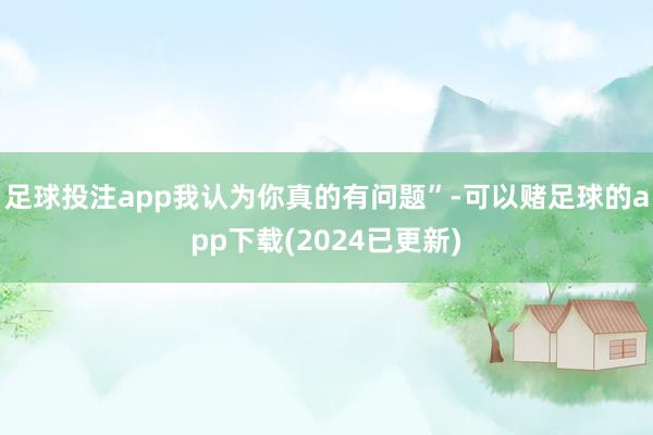 足球投注app我认为你真的有问题”-可以赌足球的app下载(2024已更新)