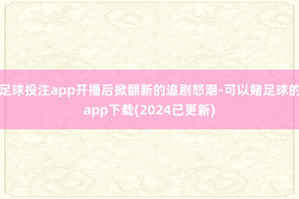 足球投注app开播后掀翻新的追剧怒潮-可以赌足球的app下载(2024已更新)