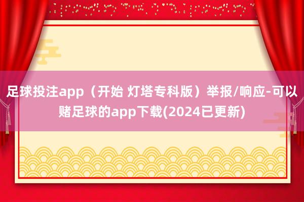 足球投注app（开始 灯塔专科版）举报/响应-可以赌足球的app下载(2024已更新)
