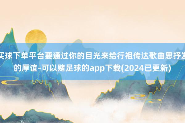 买球下单平台要通过你的目光来给行祖传达歌曲思抒发的厚谊-可以赌足球的app下载(2024已更新)