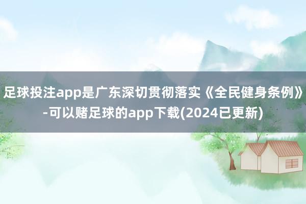 足球投注app是广东深切贯彻落实《全民健身条例》-可以赌足球的app下载(2024已更新)