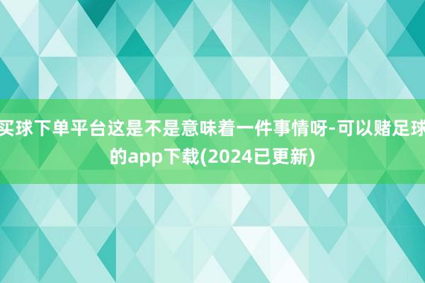 买球下单平台这是不是意味着一件事情呀-可以赌足球的app下载(2024已更新)