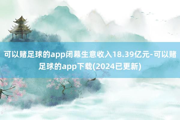 可以赌足球的app闭幕生意收入18.39亿元-可以赌足球的app下载(2024已更新)
