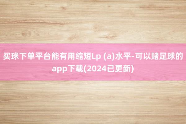 买球下单平台能有用缩短Lp (a)水平-可以赌足球的app下载(2024已更新)