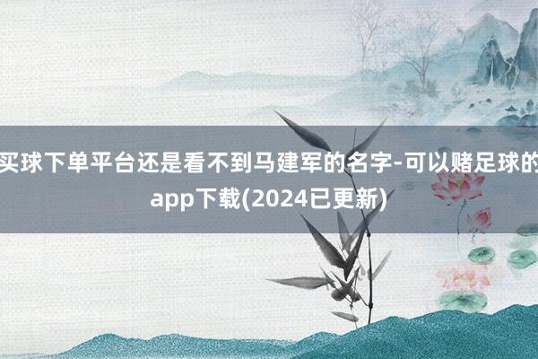 买球下单平台还是看不到马建军的名字-可以赌足球的app下载(2024已更新)