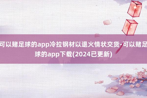 可以赌足球的app冷拉钢材以退火情状交货-可以赌足球的app下载(2024已更新)
