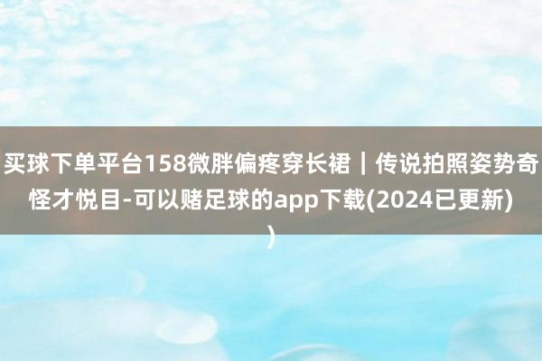 买球下单平台158微胖偏疼穿长裙｜传说拍照姿势奇怪才悦目-可以赌足球的app下载(2024已更新)