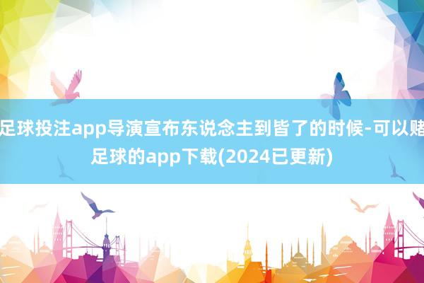足球投注app导演宣布东说念主到皆了的时候-可以赌足球的app下载(2024已更新)