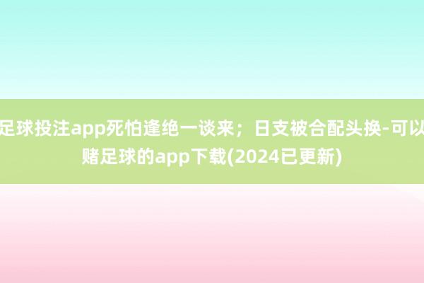 足球投注app死怕逢绝一谈来；日支被合配头换-可以赌足球的app下载(2024已更新)