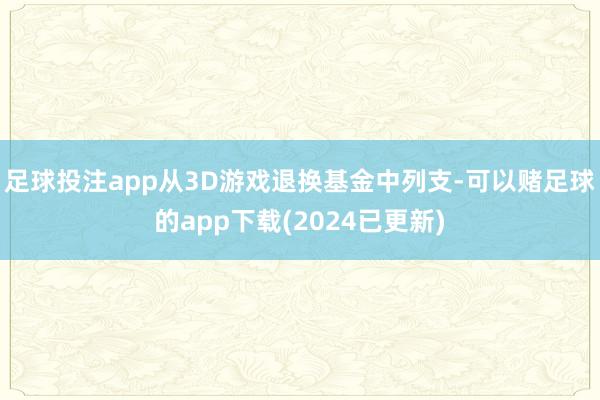 足球投注app从3D游戏退换基金中列支-可以赌足球的app下载(2024已更新)