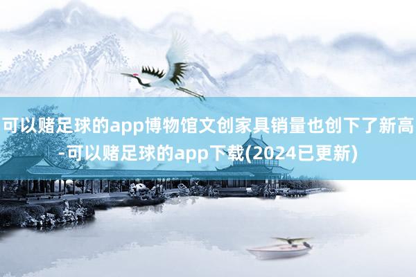 可以赌足球的app博物馆文创家具销量也创下了新高-可以赌足球的app下载(2024已更新)
