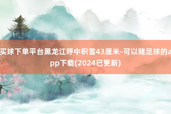 买球下单平台黑龙江呼中积雪43厘米-可以赌足球的app下载(2024已更新)