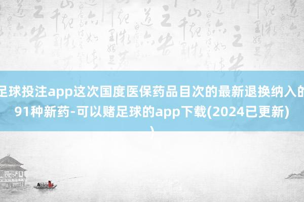足球投注app这次国度医保药品目次的最新退换纳入的91种新药-可以赌足球的app下载(2024已更新)
