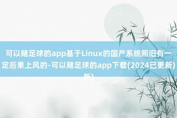 可以赌足球的app基于Linux的国产系统照旧有一定后果上风的-可以赌足球的app下载(2024已更新)