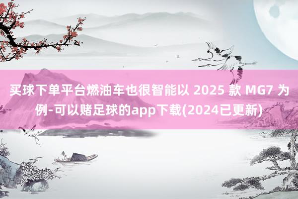 买球下单平台燃油车也很智能以 2025 款 MG7 为例-可以赌足球的app下载(2024已更新)