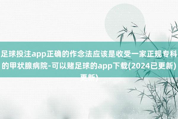 足球投注app正确的作念法应该是收受一家正规专科的甲状腺病院-可以赌足球的app下载(2024已更新)