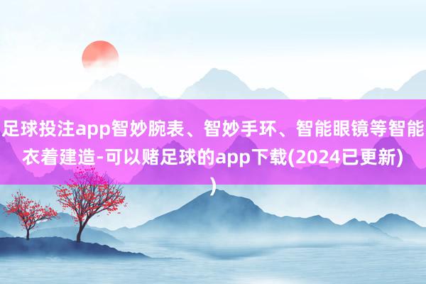 足球投注app智妙腕表、智妙手环、智能眼镜等智能衣着建造-可以赌足球的app下载(2024已更新)