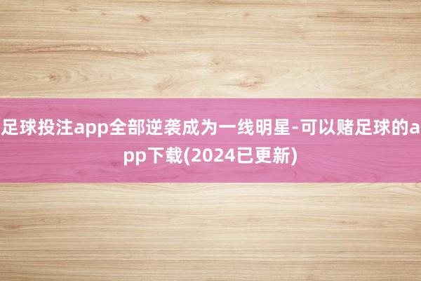 足球投注app全部逆袭成为一线明星-可以赌足球的app下载(2024已更新)