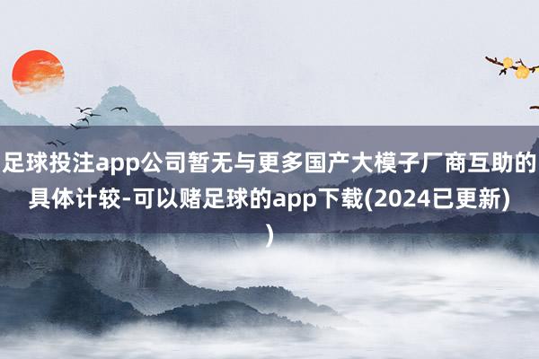 足球投注app公司暂无与更多国产大模子厂商互助的具体计较-可以赌足球的app下载(2024已更新)