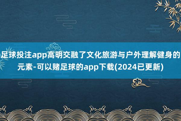 足球投注app高明交融了文化旅游与户外理解健身的元素-可以赌足球的app下载(2024已更新)