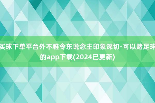 买球下单平台外不雅令东说念主印象深切-可以赌足球的app下载(2024已更新)