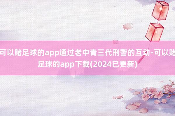可以赌足球的app通过老中青三代刑警的互动-可以赌足球的app下载(2024已更新)