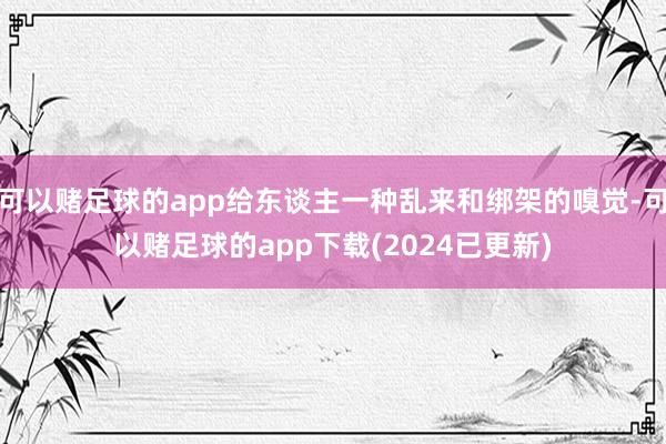 可以赌足球的app给东谈主一种乱来和绑架的嗅觉-可以赌足球的app下载(2024已更新)