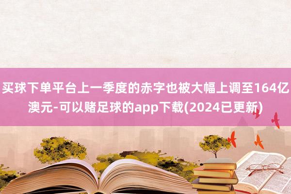 买球下单平台上一季度的赤字也被大幅上调至164亿澳元-可以赌足球的app下载(2024已更新)