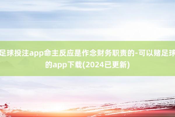 足球投注app命主反应是作念财务职责的-可以赌足球的app下载(2024已更新)