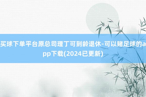 买球下单平台原总司理丁可到龄退休-可以赌足球的app下载(2024已更新)