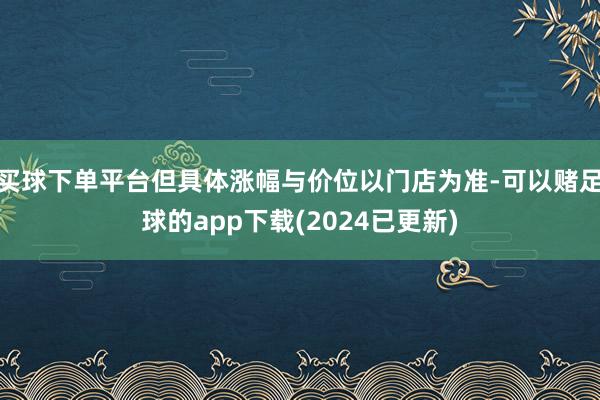 买球下单平台但具体涨幅与价位以门店为准-可以赌足球的app下载(2024已更新)