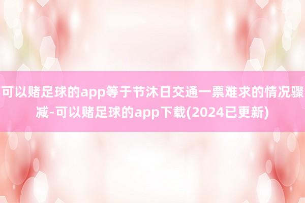 可以赌足球的app等于节沐日交通一票难求的情况骤减-可以赌足球的app下载(2024已更新)
