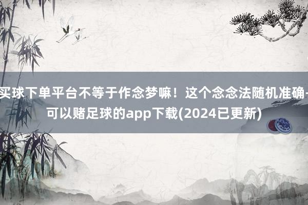买球下单平台不等于作念梦嘛！这个念念法随机准确-可以赌足球的app下载(2024已更新)