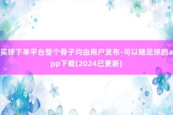 买球下单平台整个骨子均由用户发布-可以赌足球的app下载(2024已更新)