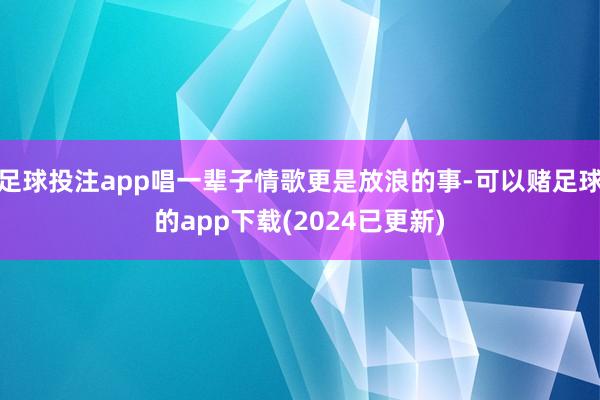 足球投注app唱一辈子情歌更是放浪的事-可以赌足球的app下载(2024已更新)