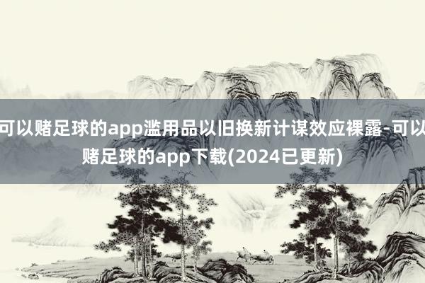 可以赌足球的app滥用品以旧换新计谋效应裸露-可以赌足球的app下载(2024已更新)