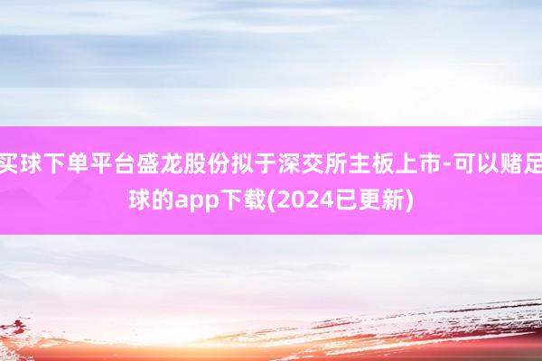 买球下单平台盛龙股份拟于深交所主板上市-可以赌足球的app下载(2024已更新)