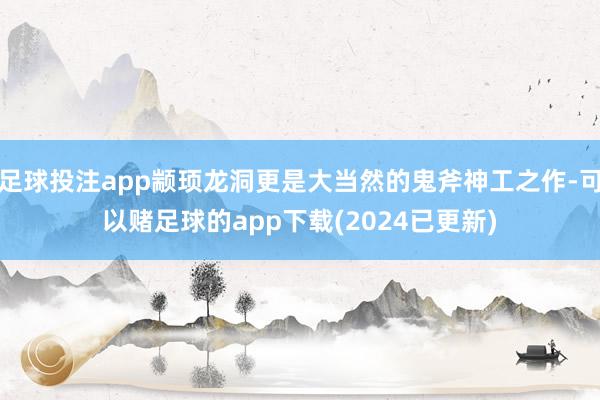 足球投注app颛顼龙洞更是大当然的鬼斧神工之作-可以赌足球的app下载(2024已更新)