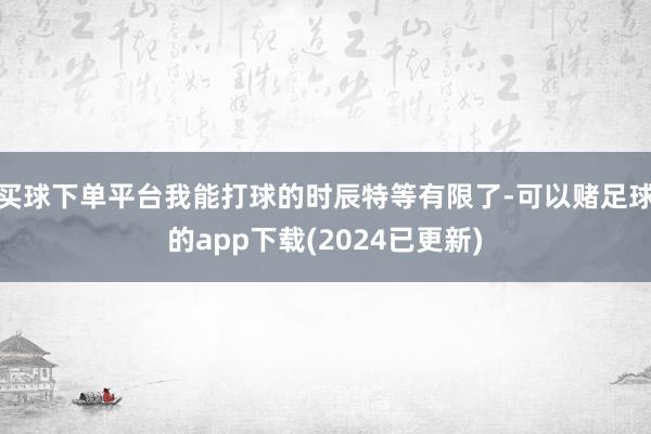 买球下单平台我能打球的时辰特等有限了-可以赌足球的app下载(2024已更新)