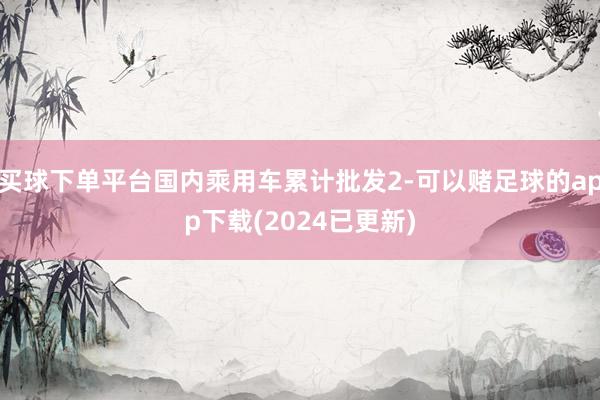 买球下单平台国内乘用车累计批发2-可以赌足球的app下载(2024已更新)