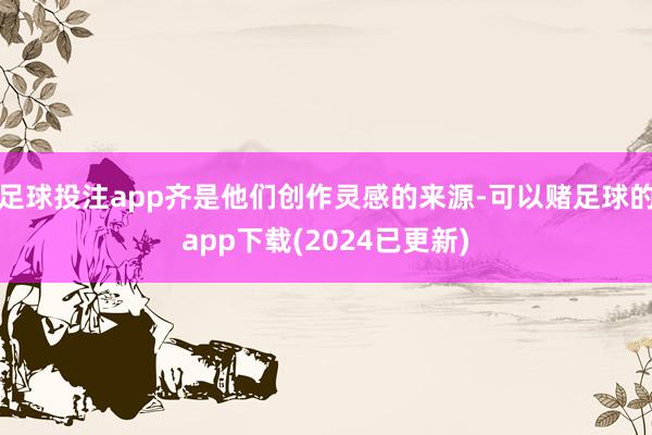 足球投注app齐是他们创作灵感的来源-可以赌足球的app下载(2024已更新)
