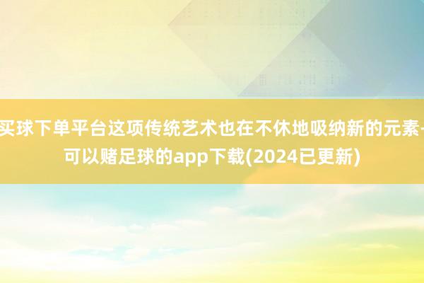 买球下单平台这项传统艺术也在不休地吸纳新的元素-可以赌足球的app下载(2024已更新)