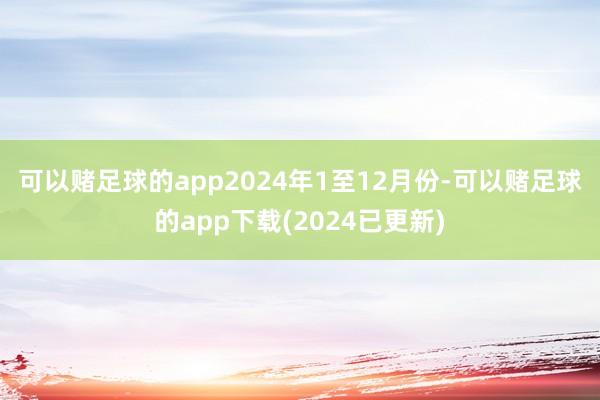 可以赌足球的app　　2024年1至12月份-可以赌足球的app下载(2024已更新)