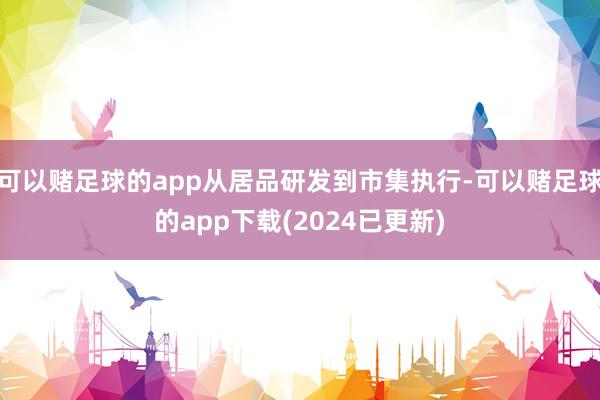 可以赌足球的app从居品研发到市集执行-可以赌足球的app下载(2024已更新)